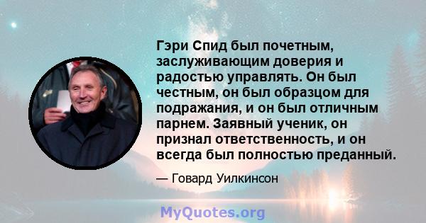 Гэри Спид был почетным, заслуживающим доверия и радостью управлять. Он был честным, он был образцом для подражания, и он был отличным парнем. Заявный ученик, он признал ответственность, и он всегда был полностью