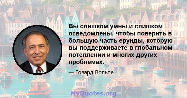 Вы слишком умны и слишком осведомлены, чтобы поверить в большую часть ерунды, которую вы поддерживаете в глобальном потеплении и многих других проблемах.