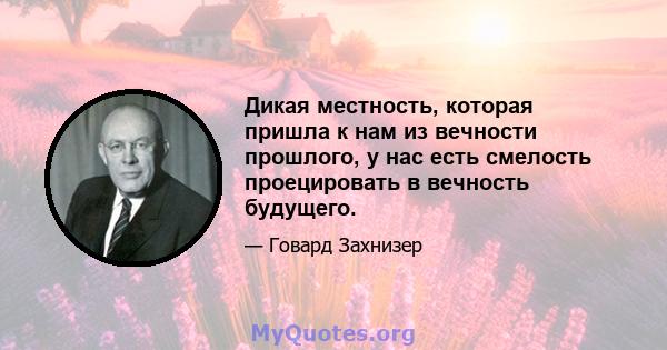 Дикая местность, которая пришла к нам из вечности прошлого, у нас есть смелость проецировать в вечность будущего.