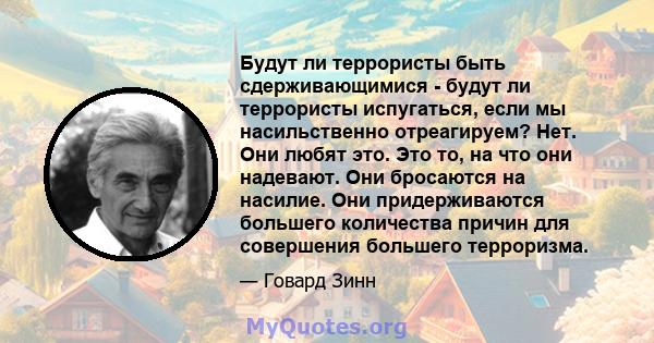 Будут ли террористы быть сдерживающимися - будут ли террористы испугаться, если мы насильственно отреагируем? Нет. Они любят это. Это то, на что они надевают. Они бросаются на насилие. Они придерживаются большего