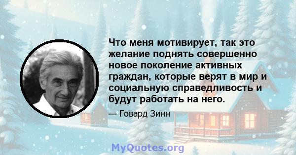 Что меня мотивирует, так это желание поднять совершенно новое поколение активных граждан, которые верят в мир и социальную справедливость и будут работать на него.