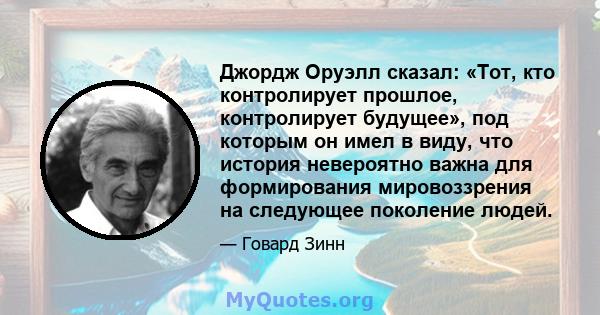 Джордж Оруэлл сказал: «Тот, кто контролирует прошлое, контролирует будущее», под которым он имел в виду, что история невероятно важна для формирования мировоззрения на следующее поколение людей.