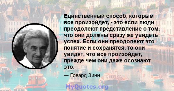 Единственный способ, которым все произойдет, - это если люди преодолеют представление о том, что они должны сразу же увидеть успех. Если они преодолеют это понятие и сохранятся, то они увидят, что все произойдет, прежде 