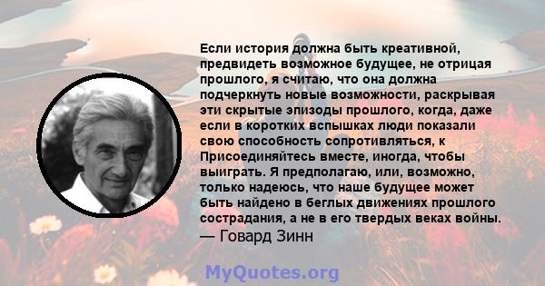 Если история должна быть креативной, предвидеть возможное будущее, не отрицая прошлого, я считаю, что она должна подчеркнуть новые возможности, раскрывая эти скрытые эпизоды прошлого, когда, даже если в коротких