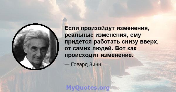 Если произойдут изменения, реальные изменения, ему придется работать снизу вверх, от самих людей. Вот как происходит изменение.