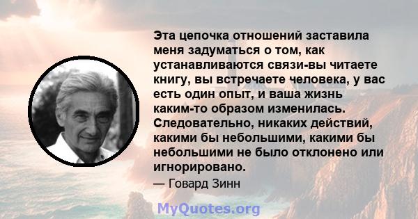 Эта цепочка отношений заставила меня задуматься о том, как устанавливаются связи-вы читаете книгу, вы встречаете человека, у вас есть один опыт, и ваша жизнь каким-то образом изменилась. Следовательно, никаких действий, 