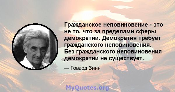 Гражданское неповиновение - это не то, что за пределами сферы демократии. Демократия требует гражданского неповиновения. Без гражданского неповиновения демократии не существует.