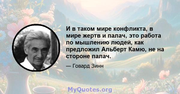 И в таком мире конфликта, в мире жертв и палач, это работа по мышлению людей, как предложил Альберт Камю, не на стороне палач.