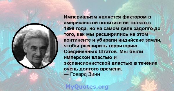 Империализм является фактором в американской политике не только с 1898 года, но на самом деле задолго до того, как мы расширились на этом континенте и убирали индийские земли, чтобы расширить территорию Соединенных