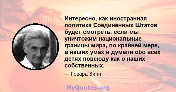 Интересно, как иностранная политика Соединенных Штатов будет смотреть, если мы уничтожим национальные границы мира, по крайней мере, в наших умах и думали обо всех детях повсюду как о наших собственных.