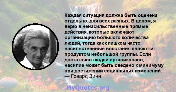 Каждая ситуация должна быть оценена отдельно, для всех разных. В целом, я верю в ненасильственные прямые действия, которые включают организацию большого количества людей, тогда как слишком часто насильственные восстания 