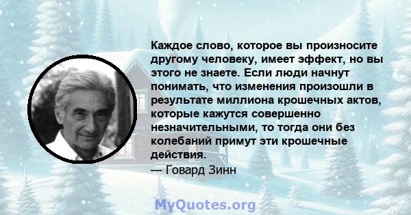 Каждое слово, которое вы произносите другому человеку, имеет эффект, но вы этого не знаете. Если люди начнут понимать, что изменения произошли в результате миллиона крошечных актов, которые кажутся совершенно