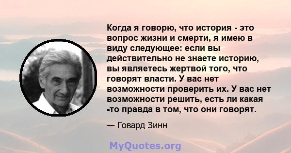 Когда я говорю, что история - это вопрос жизни и смерти, я имею в виду следующее: если вы действительно не знаете историю, вы являетесь жертвой того, что говорят власти. У вас нет возможности проверить их. У вас нет