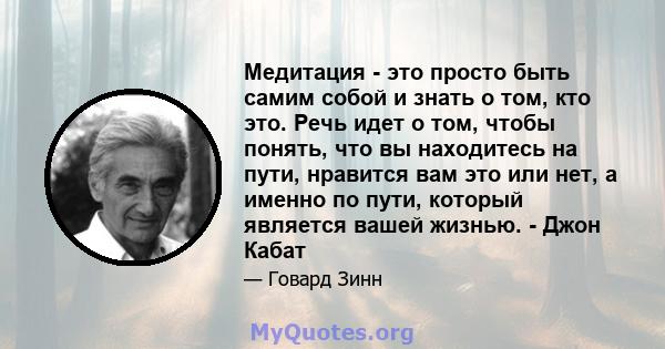 Медитация - это просто быть самим собой и знать о том, кто это. Речь идет о том, чтобы понять, что вы находитесь на пути, нравится вам это или нет, а именно по пути, который является вашей жизнью. - Джон Кабат