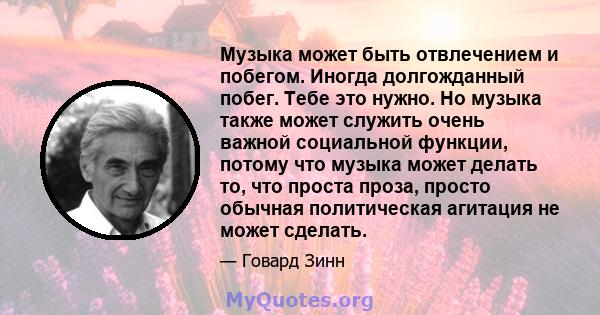 Музыка может быть отвлечением и побегом. Иногда долгожданный побег. Тебе это нужно. Но музыка также может служить очень важной социальной функции, потому что музыка может делать то, что проста проза, просто обычная