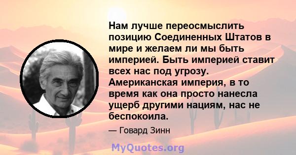 Нам лучше переосмыслить позицию Соединенных Штатов в мире и желаем ли мы быть империей. Быть империей ставит всех нас под угрозу. Американская империя, в то время как она просто нанесла ущерб другими нациям, нас не