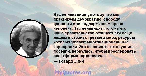 Нас не ненавидят, потому что мы практикуем демократию, свободу ценности или поддерживаем права человека. Нас ненавидят, потому что наше правительство отрицает эти вещи людям в странах третьего мира, ресурсы которых