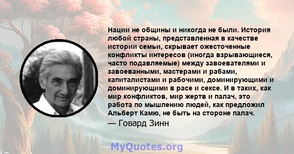 Нации не общины и никогда не были. История любой страны, представленная в качестве истории семьи, скрывает ожесточенные конфликты интересов (иногда взрывающиеся, часто подавляемые) между завоевателями и завоеванными,