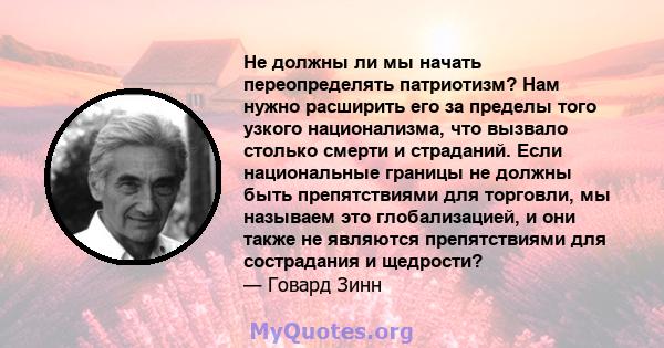 Не должны ли мы начать переопределять патриотизм? Нам нужно расширить его за пределы того узкого национализма, что вызвало столько смерти и страданий. Если национальные границы не должны быть препятствиями для торговли, 