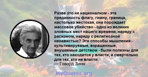 Разве это не национализм - эта преданность флагу, гимну, граница, настолько жестокая, она порождает массовое убийство - одно из великих зловных мест нашего времени, наряду с расизмом, наряду с религиозной ненавистью?