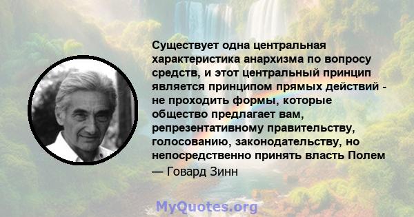 Существует одна центральная характеристика анархизма по вопросу средств, и этот центральный принцип является принципом прямых действий - не проходить формы, которые общество предлагает вам, репрезентативному