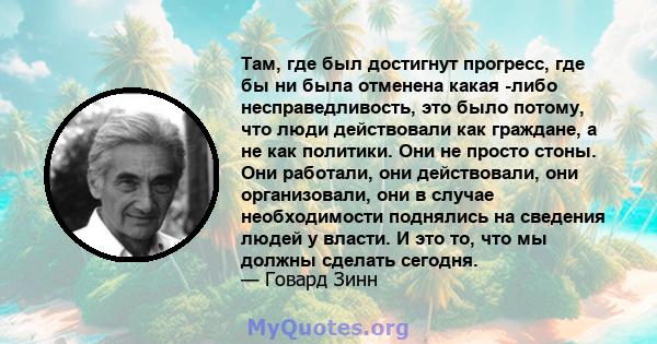 Там, где был достигнут прогресс, где бы ни была отменена какая -либо несправедливость, это было потому, что люди действовали как граждане, а не как политики. Они не просто стоны. Они работали, они действовали, они