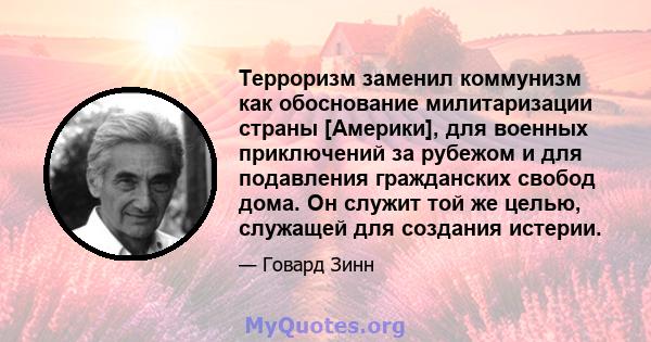 Терроризм заменил коммунизм как обоснование милитаризации страны [Америки], для военных приключений за рубежом и для подавления гражданских свобод дома. Он служит той же целью, служащей для создания истерии.