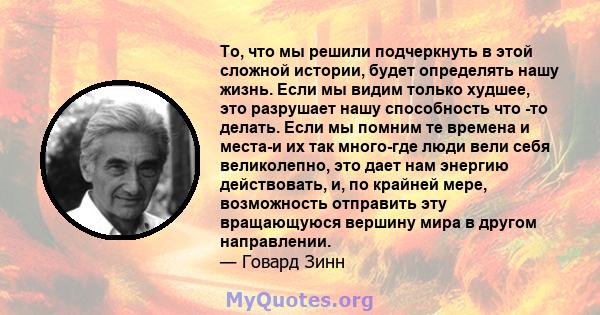 То, что мы решили подчеркнуть в этой сложной истории, будет определять нашу жизнь. Если мы видим только худшее, это разрушает нашу способность что -то делать. Если мы помним те времена и места-и их так много-где люди