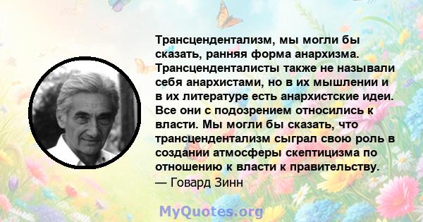 Трансцендентализм, мы могли бы сказать, ранняя форма анархизма. Трансценденталисты также не называли себя анархистами, но в их мышлении и в их литературе есть анархистские идеи. Все они с подозрением относились к