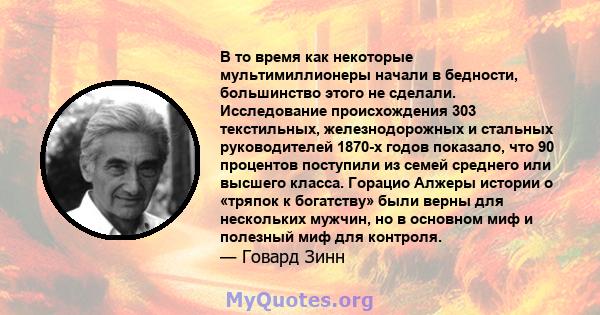 В то время как некоторые мультимиллионеры начали в бедности, большинство этого не сделали. Исследование происхождения 303 текстильных, железнодорожных и стальных руководителей 1870-х годов показало, что 90 процентов