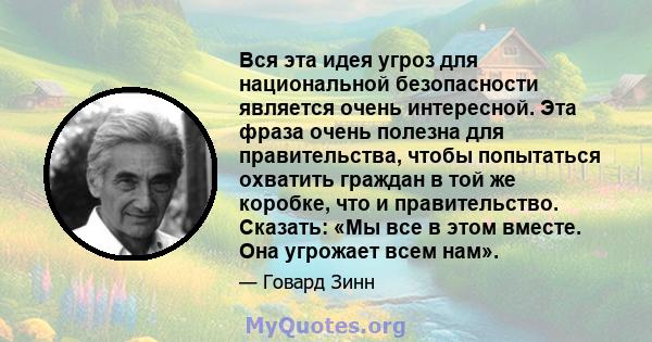 Вся эта идея угроз для национальной безопасности является очень интересной. Эта фраза очень полезна для правительства, чтобы попытаться охватить граждан в той же коробке, что и правительство. Сказать: «Мы все в этом