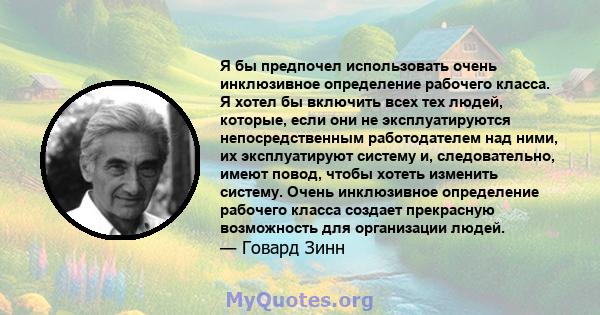 Я бы предпочел использовать очень инклюзивное определение рабочего класса. Я хотел бы включить всех тех людей, которые, если они не эксплуатируются непосредственным работодателем над ними, их эксплуатируют систему и,