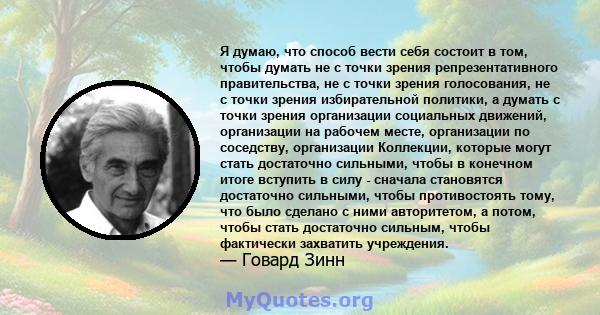 Я думаю, что способ вести себя состоит в том, чтобы думать не с точки зрения репрезентативного правительства, не с точки зрения голосования, не с точки зрения избирательной политики, а думать с точки зрения организации