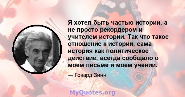 Я хотел быть частью истории, а не просто рекордером и учителем истории. Так что такое отношение к истории, сама история как политическое действие, всегда сообщало о моем письме и моем учении.