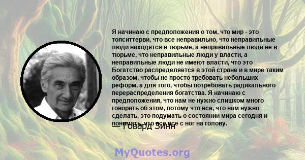 Я начинаю с предположения о том, что мир - это топситтерви, что все неправильно, что неправильные люди находятся в тюрьме, а неправильные люди не в тюрьме, что неправильные люди у власти, а неправильные люди не имеют