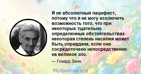 Я не абсолютный пацифист, потому что я не могу исключить возможность того, что при некоторых тщательно определенных обстоятельствах некоторая степень насилия может быть оправдана, если оно сосредоточено непосредственно