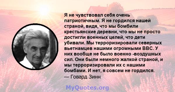 Я не чувствовал себя очень патриотичным. Я не гордился нашей страной, видя, что мы бомбили крестьянские деревни, что мы не просто достигли военных целей, что дети убивали. Мы терроризировали северных вьетнамцев нашими