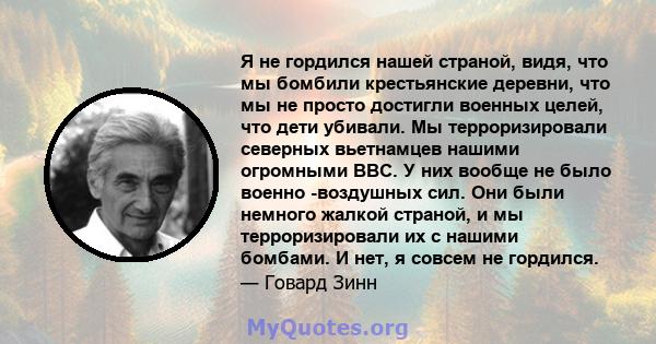 Я не гордился нашей страной, видя, что мы бомбили крестьянские деревни, что мы не просто достигли военных целей, что дети убивали. Мы терроризировали северных вьетнамцев нашими огромными ВВС. У них вообще не было военно 