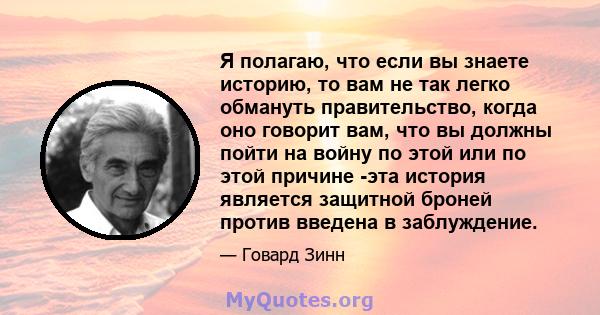 Я полагаю, что если вы знаете историю, то вам не так легко обмануть правительство, когда оно говорит вам, что вы должны пойти на войну по этой или по этой причине -эта история является защитной броней против введена в