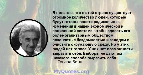 Я полагаю, что в этой стране существует огромное количество людей, которые будут готовы внести радикальные изменения в нашей экономической и социальной системе, чтобы сделать его более эгалитарным обществом, покончить с 