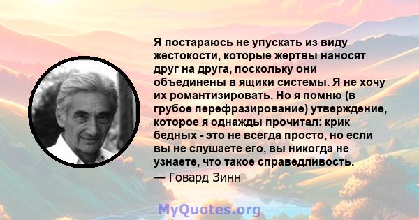 Я постараюсь не упускать из виду жестокости, которые жертвы наносят друг на друга, поскольку они объединены в ящики системы. Я не хочу их романтизировать. Но я помню (в грубое перефразирование) утверждение, которое я