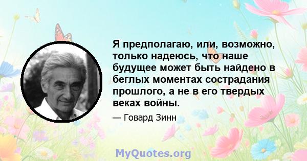 Я предполагаю, или, возможно, только надеюсь, что наше будущее может быть найдено в беглых моментах сострадания прошлого, а не в его твердых веках войны.