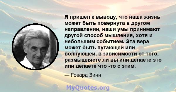 Я пришел к выводу, что наша жизнь может быть повернута в другом направлении, наши умы принимают другой способ мышления, хотя и небольшим событием. Эта вера может быть пугающей или волнующей, в зависимости от того,