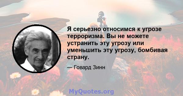 Я серьезно относимся к угрозе терроризма. Вы не можете устранить эту угрозу или уменьшить эту угрозу, бомбивая страну.