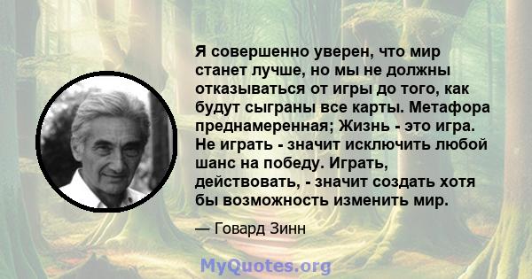 Я совершенно уверен, что мир станет лучше, но мы не должны отказываться от игры до того, как будут сыграны все карты. Метафора преднамеренная; Жизнь - это игра. Не играть - значит исключить любой шанс на победу. Играть, 