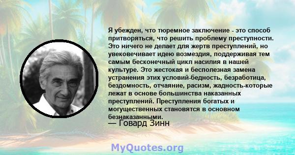 Я убежден, что тюремное заключение - это способ притворяться, что решить проблему преступности. Это ничего не делает для жертв преступлений, но увековечивает идею возмездия, поддерживая тем самым бесконечный цикл