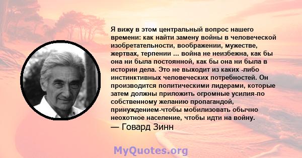 Я вижу в этом центральный вопрос нашего времени: как найти замену войны в человеческой изобретательности, воображении, мужестве, жертвах, терпении ... война не неизбежна, как бы она ни была постоянной, как бы она ни