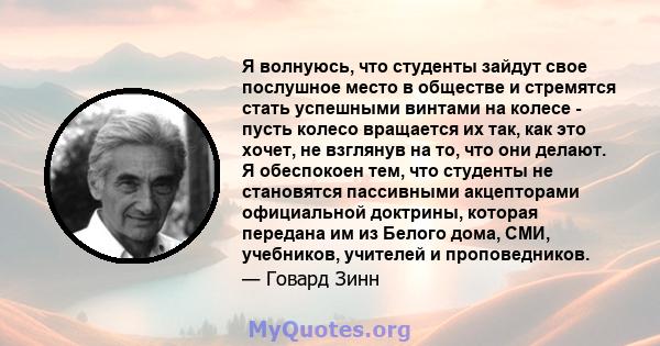 Я волнуюсь, что студенты зайдут свое послушное место в обществе и стремятся стать успешными винтами на колесе - пусть колесо вращается их так, как это хочет, не взглянув на то, что они делают. Я обеспокоен тем, что