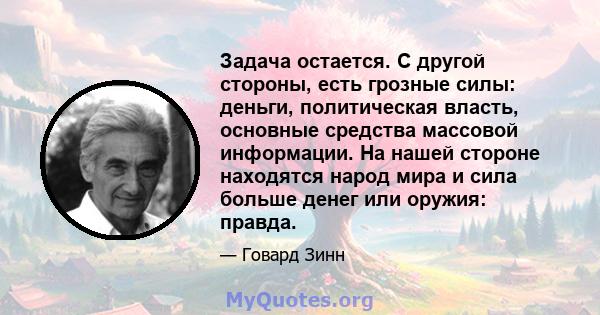 Задача остается. С другой стороны, есть грозные силы: деньги, политическая власть, основные средства массовой информации. На нашей стороне находятся народ мира и сила больше денег или оружия: правда.