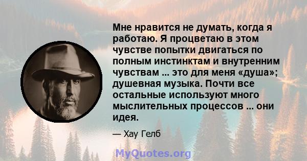 Мне нравится не думать, когда я работаю. Я процветаю в этом чувстве попытки двигаться по полным инстинктам и внутренним чувствам ... это для меня «душа»; душевная музыка. Почти все остальные используют много